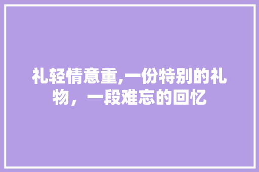 礼轻情意重,一份特别的礼物，一段难忘的回忆 求职信范文