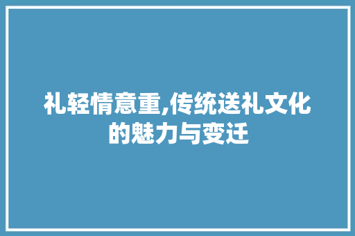 礼轻情意重,传统送礼文化的魅力与变迁