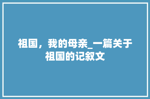 祖国，我的母亲_一篇关于祖国的记叙文