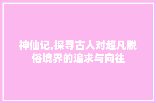 神仙记,探寻古人对超凡脱俗境界的追求与向往