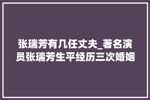 张瑞芳有几任丈夫_著名演员张瑞芳生平经历三次婚姻晚年卖房建养老院