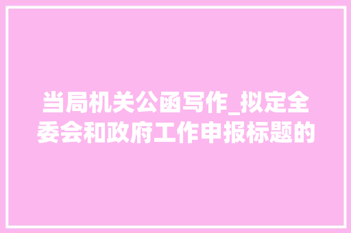 当局机关公函写作_拟定全委会和政府工作申报标题的方法与句式附实例