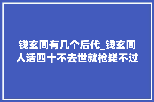 钱玄同有几个后代_钱玄同人活四十不去世就枪毙不过你知道他的两个儿子是谁吗