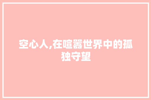 空心人,在喧嚣世界中的孤独守望 会议纪要范文