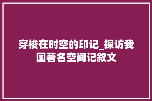 穿梭在时空的印记_探访我国著名空间记叙文