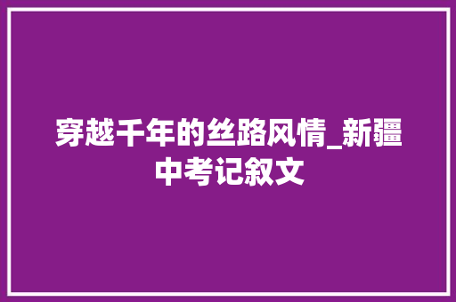 穿越千年的丝路风情_新疆中考记叙文