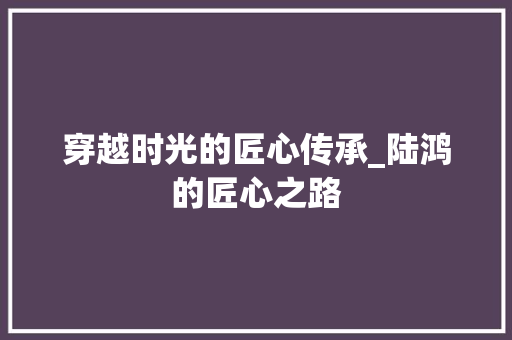 穿越时光的匠心传承_陆鸿的匠心之路