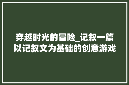 穿越时光的冒险_记叙一篇以记叙文为基础的创意游戏