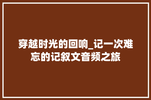 穿越时光的回响_记一次难忘的记叙文音频之旅