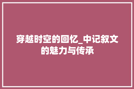 穿越时空的回忆_中记叙文的魅力与传承