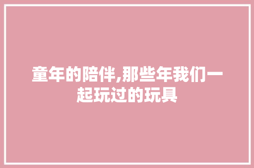 童年的陪伴,那些年我们一起玩过的玩具