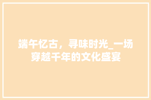 端午忆古，寻味时光_一场穿越千年的文化盛宴