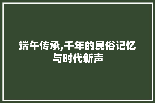 端午传承,千年的民俗记忆与时代新声