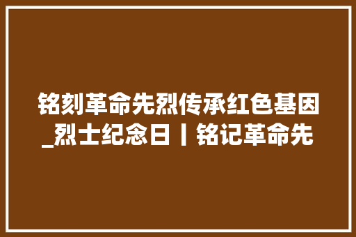 铭刻革命先烈传承红色基因_烈士纪念日丨铭记革命先烈 传承红色基因