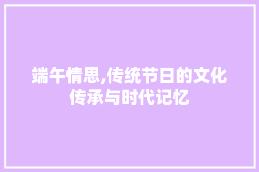 端午情思,传统节日的文化传承与时代记忆