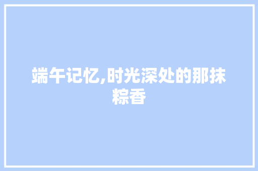 端午记忆,时光深处的那抹粽香 求职信范文