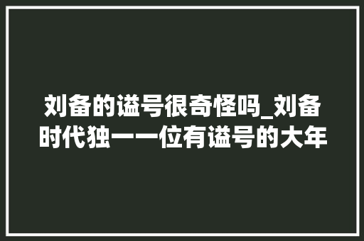 刘备的谥号很奇怪吗_刘备时代独一一位有谥号的大年夜臣不是关羽张飞连诸葛亮也很佩服