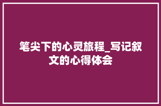 笔尖下的心灵旅程_写记叙文的心得体会