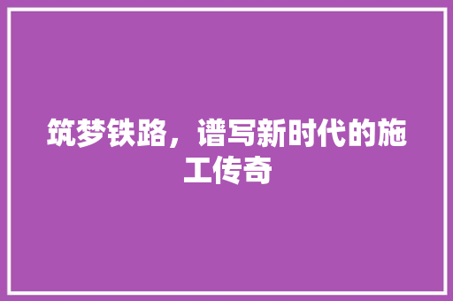 筑梦铁路，谱写新时代的施工传奇