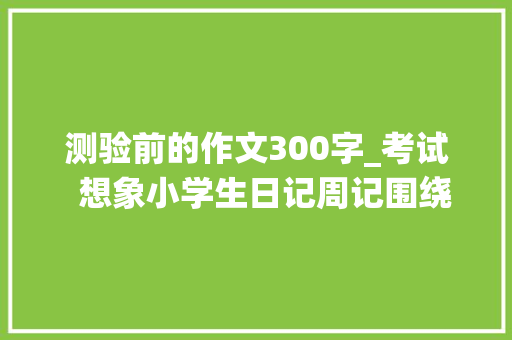 测验前的作文300字_考试  想象小学生日记周记围绕考试的作文300字