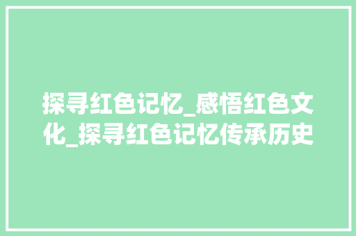 探寻红色记忆_感悟红色文化_探寻红色记忆传承历史文化