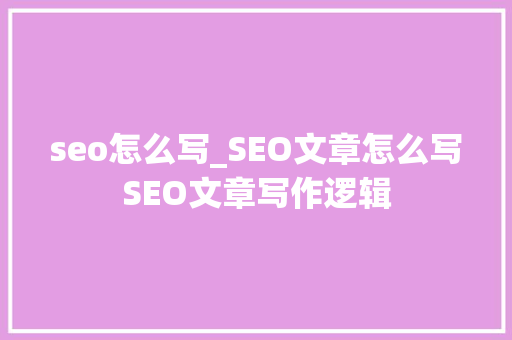 seo怎么写_SEO文章怎么写SEO文章写作逻辑 综述范文