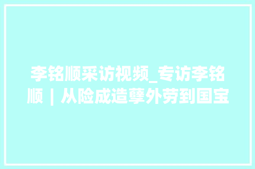 李铭顺采访视频_专访李铭顺︱从险成造孽外劳到国宝级演员他对演员事业永葆热忱 生活范文