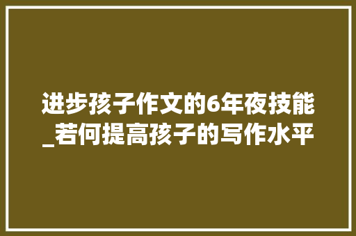 进步孩子作文的6年夜技能_若何提高孩子的写作水平这些建议值得进修  精选