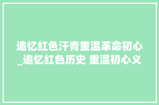 追忆红色汗青重温革命初心_追忆红色历史 重温初心义务