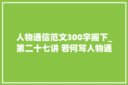 人物通信范文300字阁下_第二十七讲 若何写人物通讯谢龙飞