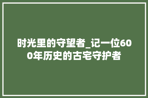 时光里的守望者_记一位600年历史的古宅守护者