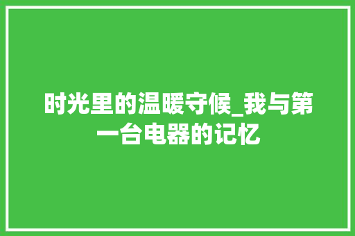 时光里的温暖守候_我与第一台电器的记忆