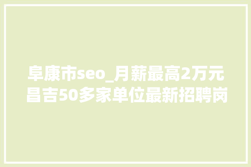 阜康市seo_月薪最高2万元昌吉50多家单位最新招聘岗位信息 会议纪要范文