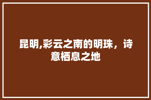 昆明,彩云之南的明珠，诗意栖息之地