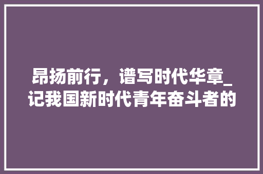 昂扬前行，谱写时代华章_记我国新时代青年奋斗者的风采 会议纪要范文