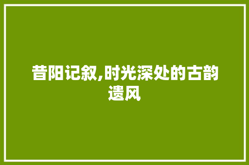 昔阳记叙,时光深处的古韵遗风