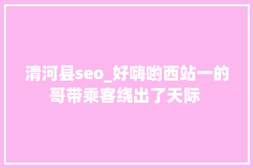 清河县seo_好嗨哟西站一的哥带乘客绕出了天际 