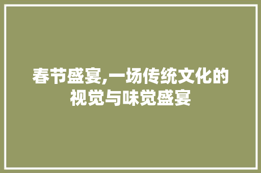 春节盛宴,一场传统文化的视觉与味觉盛宴