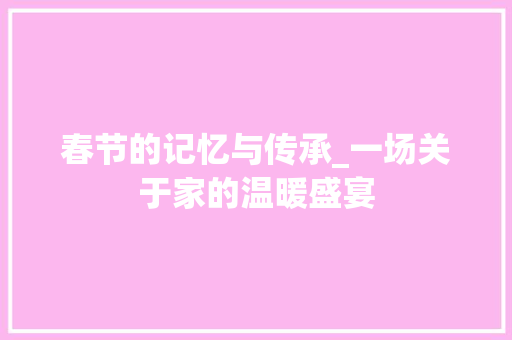 春节的记忆与传承_一场关于家的温暖盛宴