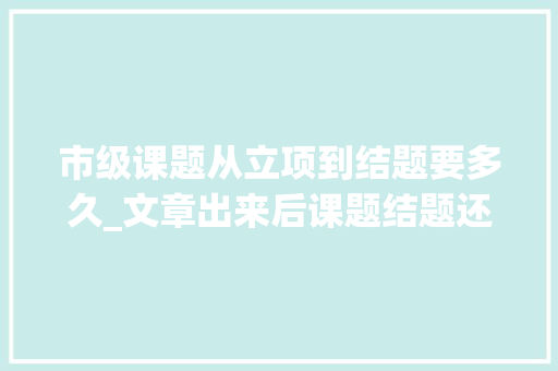 市级课题从立项到结题要多久_文章出来后课题结题还需要多长时间 论文范文