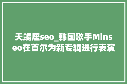 天蝎座seo_韩国歌手Minseo在首尔为新专辑进行表演劲歌热舞火力全开