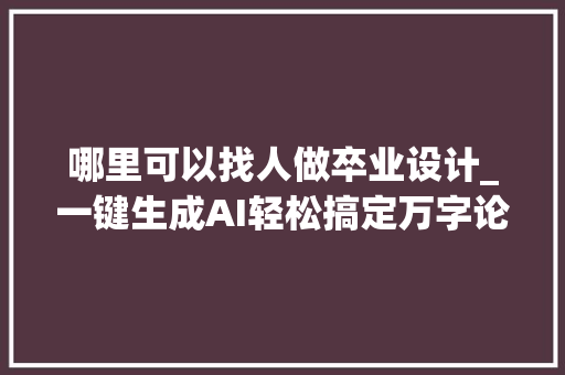 哪里可以找人做卒业设计_一键生成AI轻松搞定万字论文是赞助照样作弊