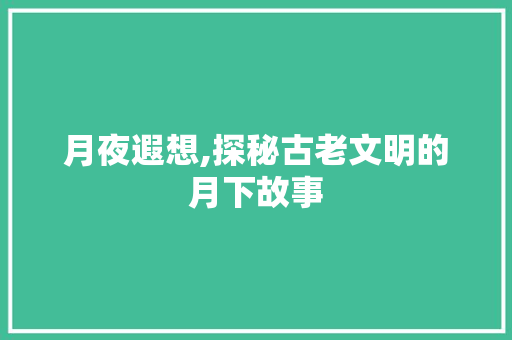 月夜遐想,探秘古老文明的月下故事