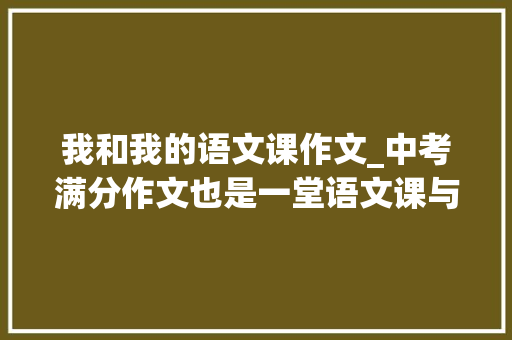 我和我的语文课作文_中考满分作文也是一堂语文课与大年夜自然的亲密接触 职场范文