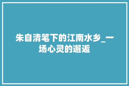 朱自清笔下的江南水乡_一场心灵的邂逅