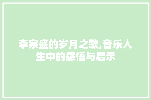 李宗盛的岁月之歌,音乐人生中的感悟与启示