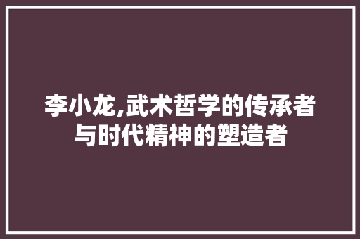 李小龙,武术哲学的传承者与时代精神的塑造者