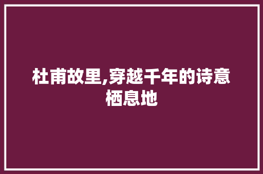 杜甫故里,穿越千年的诗意栖息地