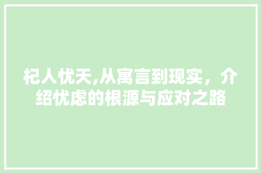 杞人忧天,从寓言到现实，介绍忧虑的根源与应对之路