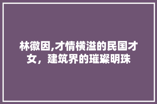 林徽因,才情横溢的民国才女，建筑界的璀璨明珠